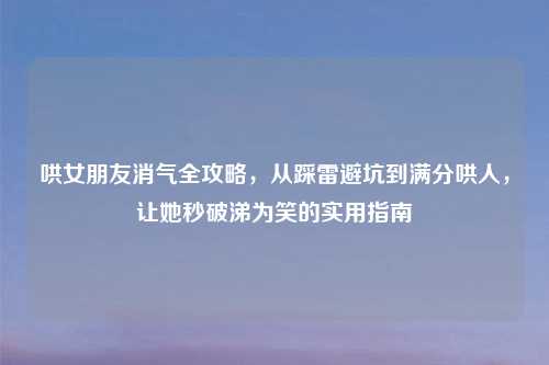 哄女朋友消气全攻略，从踩雷避坑到满分哄人，让她秒破涕为笑的实用指南