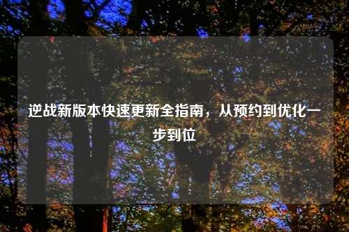 逆战新版本快速更新全指南，从预约到优化一步到位