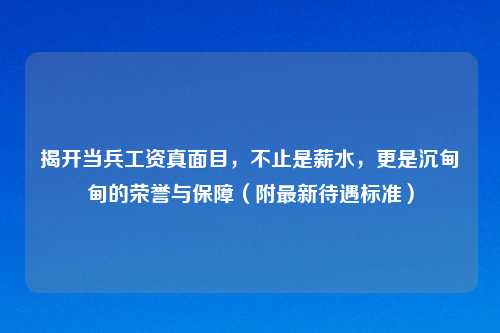 揭开当兵工资真面目，不止是薪水，更是沉甸甸的荣誉与保障（附最新待遇标准）