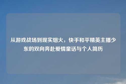 从游戏战场到现实烟火，快手和平精英主播少东的双向奔赴爱情童话与个人简历