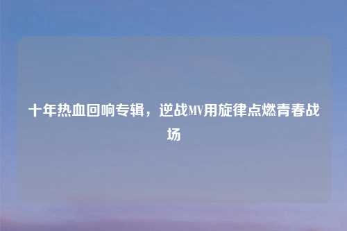 十年热血回响专辑，逆战MV用旋律点燃青春战场