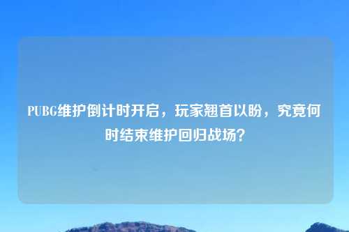 PUBG维护倒计时开启，玩家翘首以盼，究竟何时结束维护回归战场？