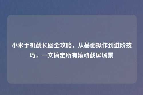 小米手机截长图全攻略,从基础操作到进阶技巧,一文搞定所有滚动截屏场景