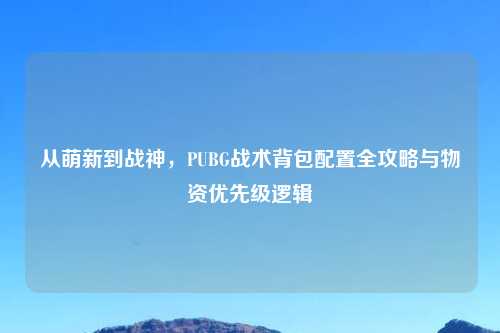 从萌新到战神,PUBG战术背包配置全攻略与物资优先级逻辑