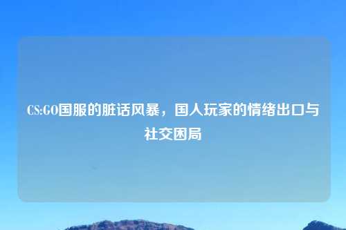 CS:GO国服的脏话风暴，国人玩家的情绪出口与社交困局