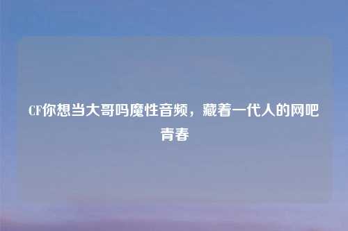 CF你想当大哥吗魔性音频,藏着一代人的网吧青春
