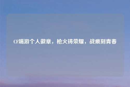 CF端游个人徽章，枪火铸荣耀，战痕刻青春