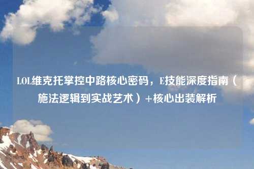 LOL维克托掌控中路核心密码,E技能深度指南(施法逻辑到实战艺术)+核心出装解析