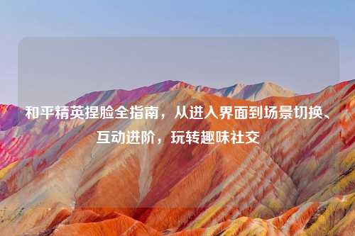 和平精英捏脸全指南，从进入界面到场景切换、互动进阶，玩转趣味社交