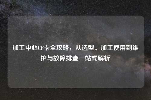 加工中心CF卡全攻略，从选型、加工使用到维护与故障排查一站式解析
