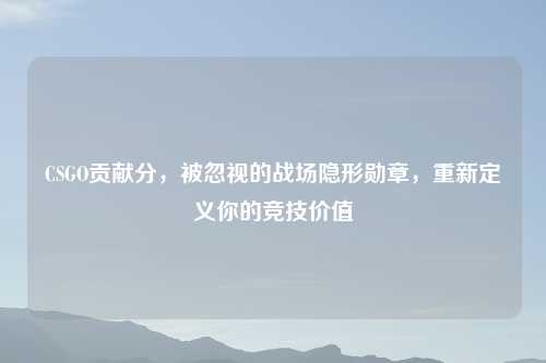 CSGO贡献分,被忽视的战场隐形勋章,重新定义你的竞技价值