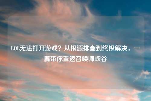 LOL无法打开游戏？从根源排查到终极解决，一篇带你重返召唤师峡谷