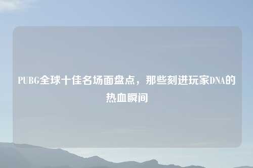 PUBG全球十佳名场面盘点，那些刻进玩家DNA的热血瞬间