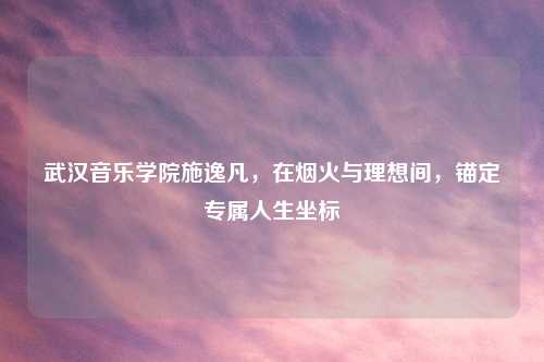 武汉音乐学院施逸凡，在烟火与理想间，锚定专属人生坐标