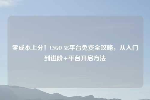 零成本上分！CSGO 5E平台免费全攻略，从入门到进阶+平台开启     