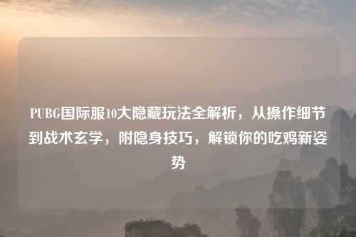 PUBG国际服10大隐藏玩法全解析,从操作细节到战术玄学,附隐身技巧,解锁你的吃鸡新姿势