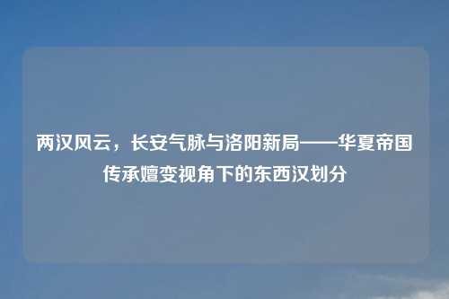 两汉风云，长安气脉与洛阳新局——华夏帝国传承嬗变视角下的东西汉划分