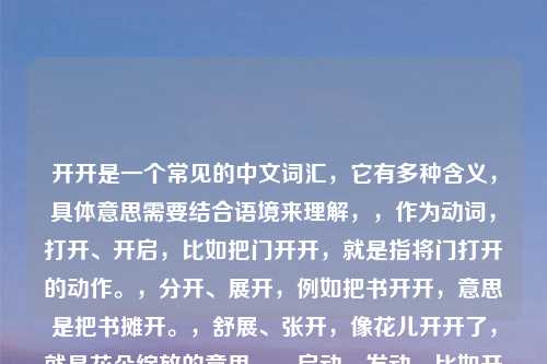 开开是一个常见的中文词汇，它有多种含义，具体意思需要结合语境来理解，，作为动词，打开、开启，比如把门开开，就是指将门打开的动作。，分开、展开，例如把书开开，意思是把书摊开。，舒展、张开，像花儿开开了，就是花朵绽放的意思。，启动、发动，比如开开机器，就是启动机器。，开开在不同的语境下有不同的含义，具体需要结合上下文来准确理解。，作为名词，商店、店铺，在一些方言里，开开可能指小店，比如开开杂货店。，如果是指特定的品牌或名称，可能还有其他特定含义，比如开开服饰是一个知名的服装品牌。，你是在什么语境中看