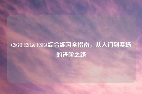 CSGO ESL& ESEA综合练习全指南，从入门到赛场的进阶之路