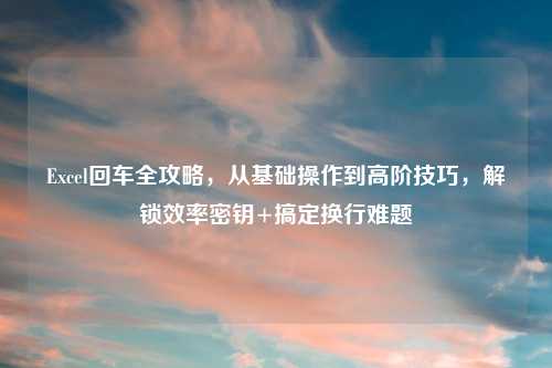 Excel回车全攻略，从基础操作到高阶技巧，解锁效率密钥+搞定换行难题