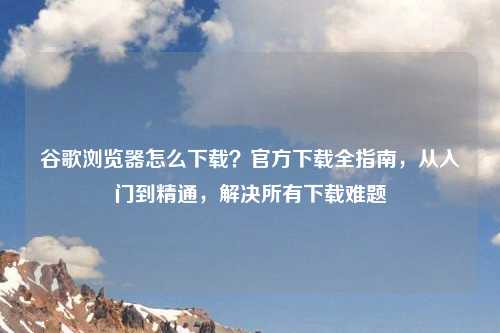 谷歌浏览器怎么下载？官方下载全指南，从入门到精通，解决所有下载难题