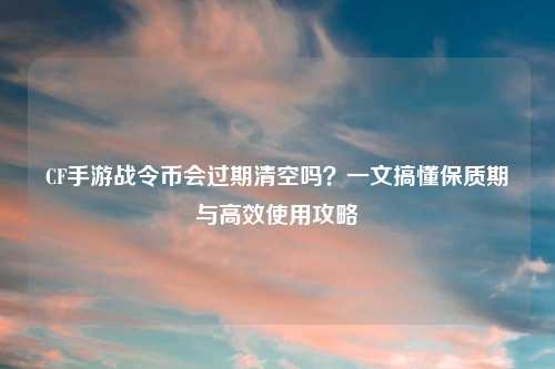CF手游战令币会过期清空吗？一文搞懂保质期与高效使用攻略
