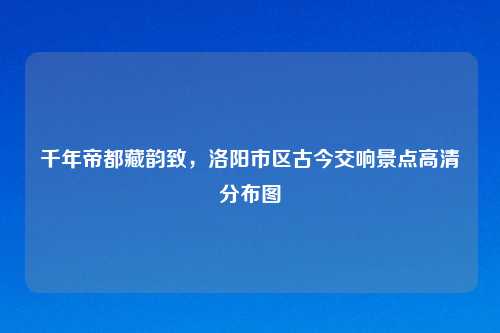 千年帝都藏韵致，洛阳市区古今交响景点高清分布图