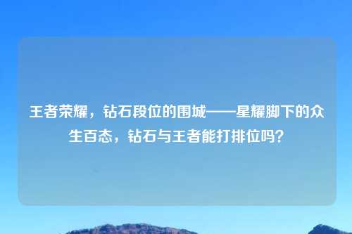 王者荣耀,钻石段位的围城——星耀脚下的众生百态,钻石与王者能打排位吗?