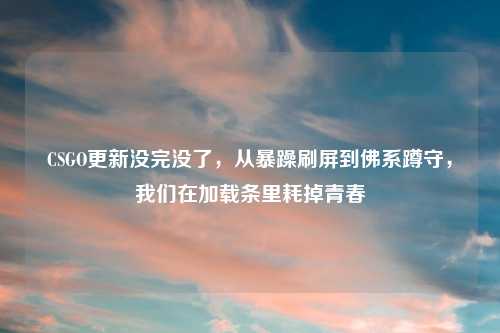 CSGO更新没完没了,从暴躁刷屏到佛系蹲守,我们在加载条里耗掉青春