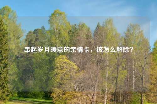 串起岁月暖意的亲情卡，该怎么解除？