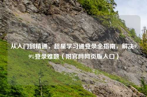 从入门到精通，超星学习通登录全指南，解决99%登录难题（附官网网页版入口）