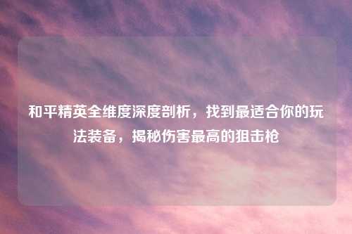 和平精英全维度深度剖析，找到最适合你的玩法装备，揭秘伤害更高的狙击枪