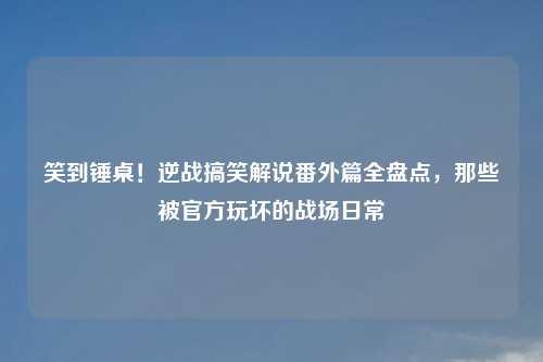 笑到锤桌！逆战搞笑解说番外篇全盘点，那些被官方玩坏的战场日常