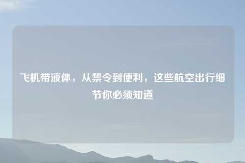 飞机带液体，从禁令到便利，这些航空出行细节你必须知道