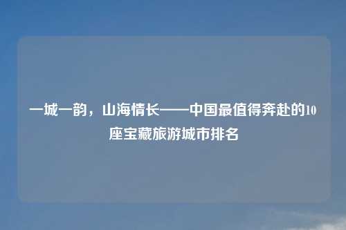 一城一韵，山海情长——中国最值得奔赴的10座宝藏旅游城市排名