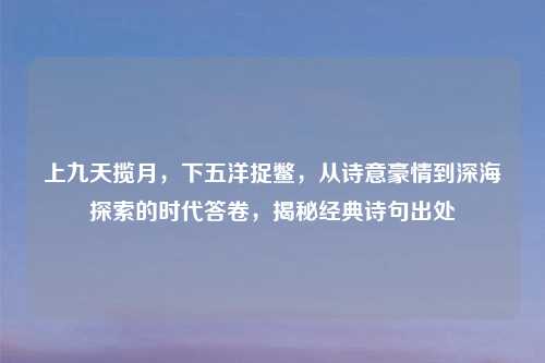 上九天揽月,下五洋捉鳖,从诗意豪情到深海探索的时代答卷,揭秘经典诗句出处