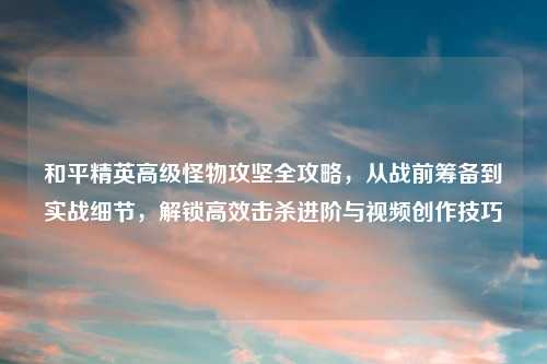 和平精英高级怪物攻坚全攻略，从战前筹备到实战细节，解锁高效击杀进阶与视频创作技巧
