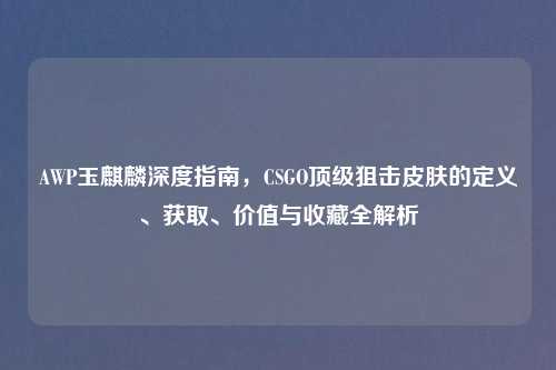 AWP玉麒麟深度指南，CSGO顶级狙击皮肤的定义、获取、价值与收藏全解析