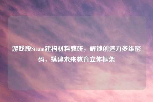 游戏段Steam建构材料教研，解锁创造力多维密码，搭建未来教育立体框架