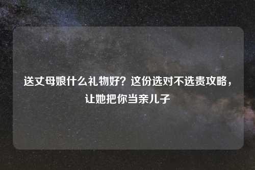 送丈母娘什么礼物好？这份选对不选贵攻略，让她把你当亲儿子