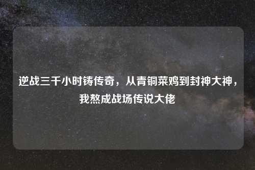 逆战三千小时铸传奇，从青铜菜鸡到封神大神，我熬成战场传说大佬