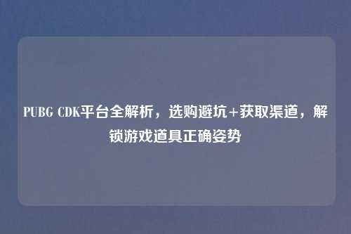 PUBG CDK平台全解析，选购避坑+获取渠道，解锁游戏道具正确姿势