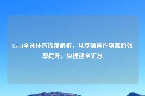 Excel全选技巧深度解析，从基础操作到高阶效率提升，快捷键全汇总