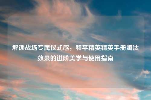 解锁战场专属仪式感，和平精英精英手册淘汰效果的进阶美学与使用指南