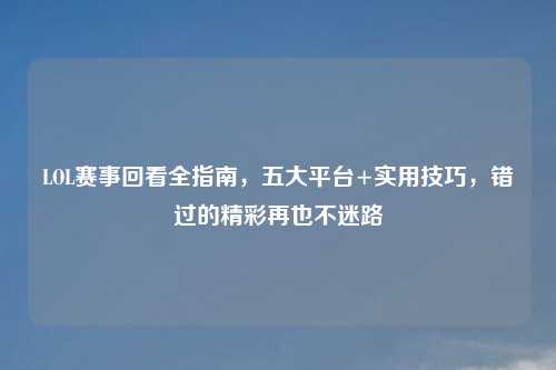 LOL赛事回看全指南，五大平台+实用技巧，错过的精彩再也不迷路