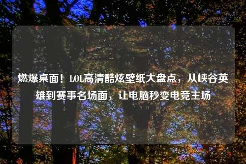 燃爆桌面！LOL高清酷炫壁纸大盘点，从峡谷英雄到赛事名场面，让电脑秒变电竞主场