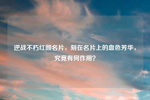 逆战不朽红颜名片，刻在名片上的血色芳华，究竟有何作用？