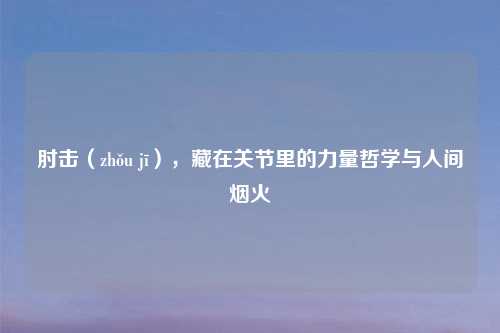 肘击（zhǒu jī），藏在关节里的力量哲学与人间烟火