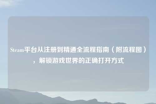 Steam平台从注册到精通全流程指南（附流程图），解锁游戏世界的正确打开方式