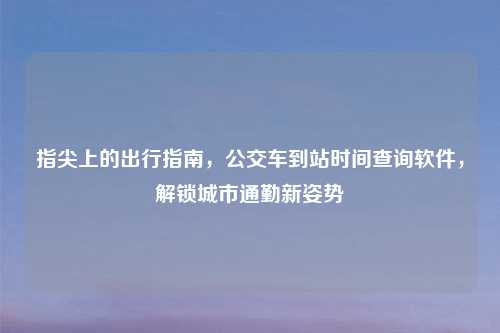 指尖上的出行指南，公交车到站时间查询软件，解锁城市通勤新姿势